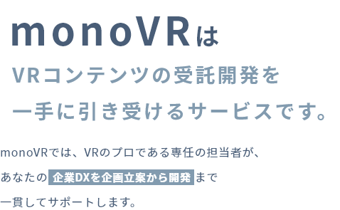 monoVRはVRコンテンツの受託開発を一手に引き受けるサービスです。monoVRでは、VRのプロである専任の担当者が、あなたの企業DXを企画立案から開発まで一貫してサポートします。
