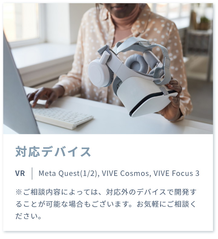 対応デバイス VR | Meta Quest(1/2), VIVE Cosmos, VIVE Focus 3 ※ご相談内容によっては、対応外のデバイスで開発することが可能な場合もございます。お気軽にご相談ください。